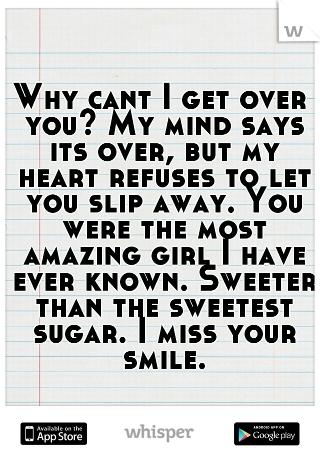 Why cant I get over you? My mind says its over, but my heart refuses to let you slip away. You were the most amazing girl I have ever known. Sweeter than the sweetest sugar. I miss your smile.