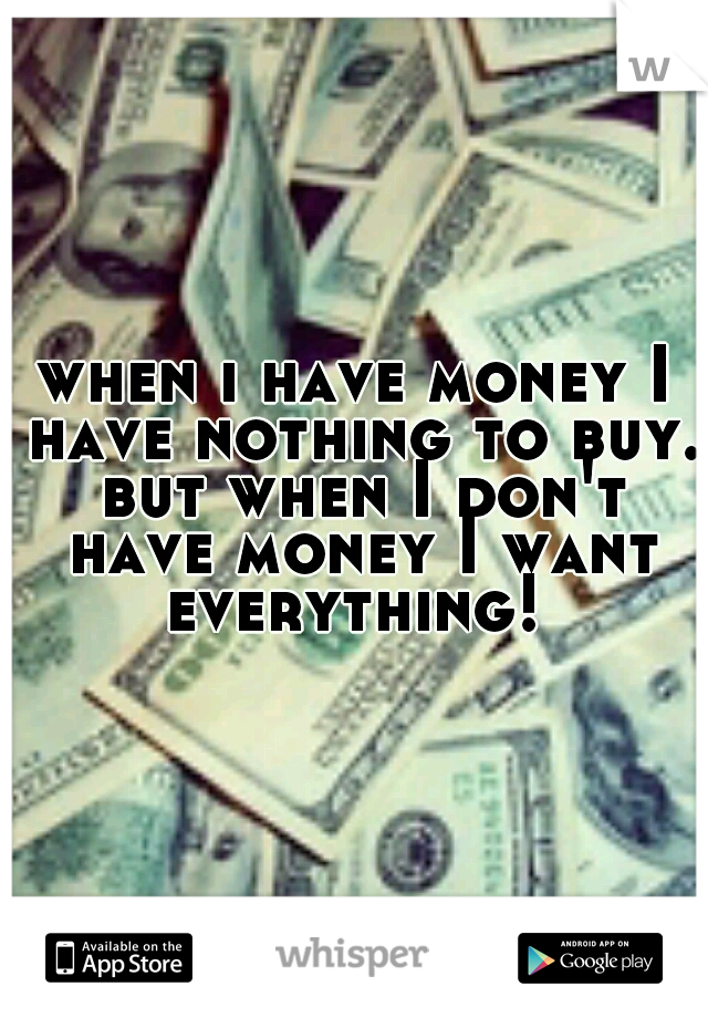 when i have money I have nothing to buy. but when I don't have money I want everything! 