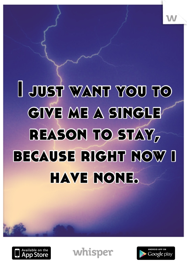 I just want you to give me a single reason to stay, because right now i have none.