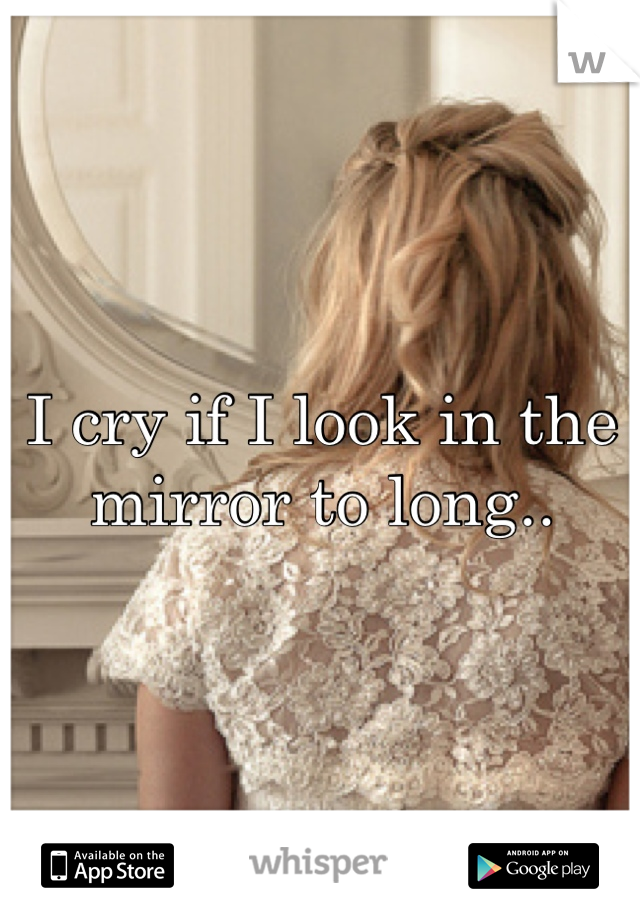 I cry if I look in the mirror to long..