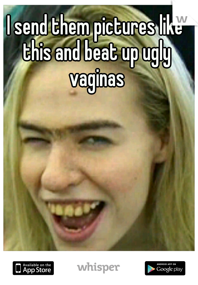 I send them pictures like this and beat up ugly vaginas