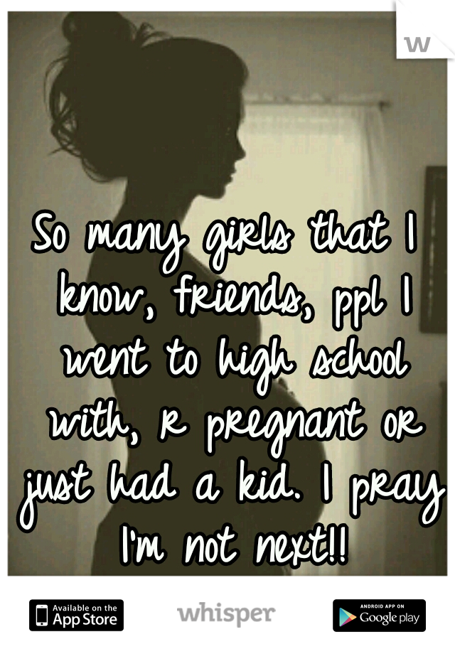 So many girls that I know, friends, ppl I went to high school with, r pregnant or just had a kid. I pray I'm not next!!