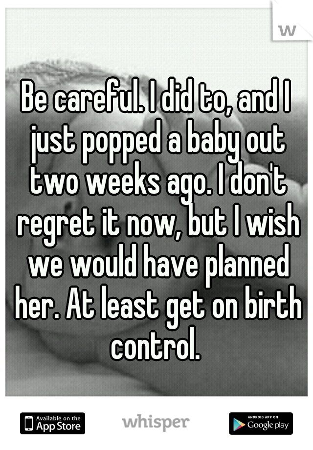 Be careful. I did to, and I just popped a baby out two weeks ago. I don't regret it now, but I wish we would have planned her. At least get on birth control. 