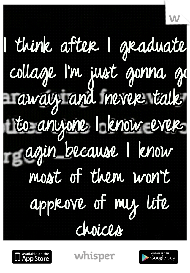 I think after I graduate collage I'm just gonna go away and never talk to anyone I know ever agin because I know most of them won't approve of my life choices