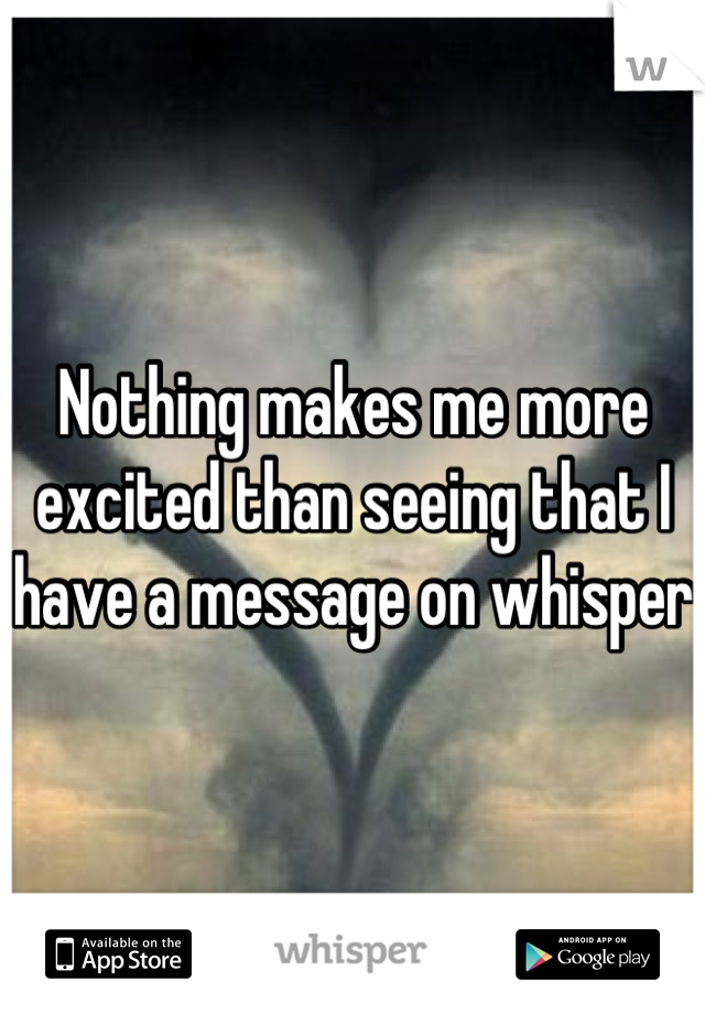 Nothing makes me more excited than seeing that I have a message on whisper 