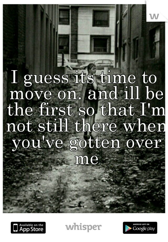 I guess its time to move on. and ill be the first so that I'm not still there when you've gotten over me