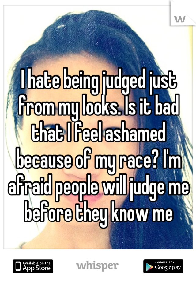 I hate being judged just from my looks. Is it bad that I feel ashamed because of my race? I'm afraid people will judge me before they know me