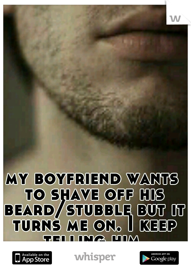 my boyfriend wants to shave off his beard/stubble but it turns me on. I keep telling him.