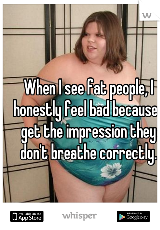 When I see fat people, I honestly feel bad because I get the impression they don't breathe correctly.