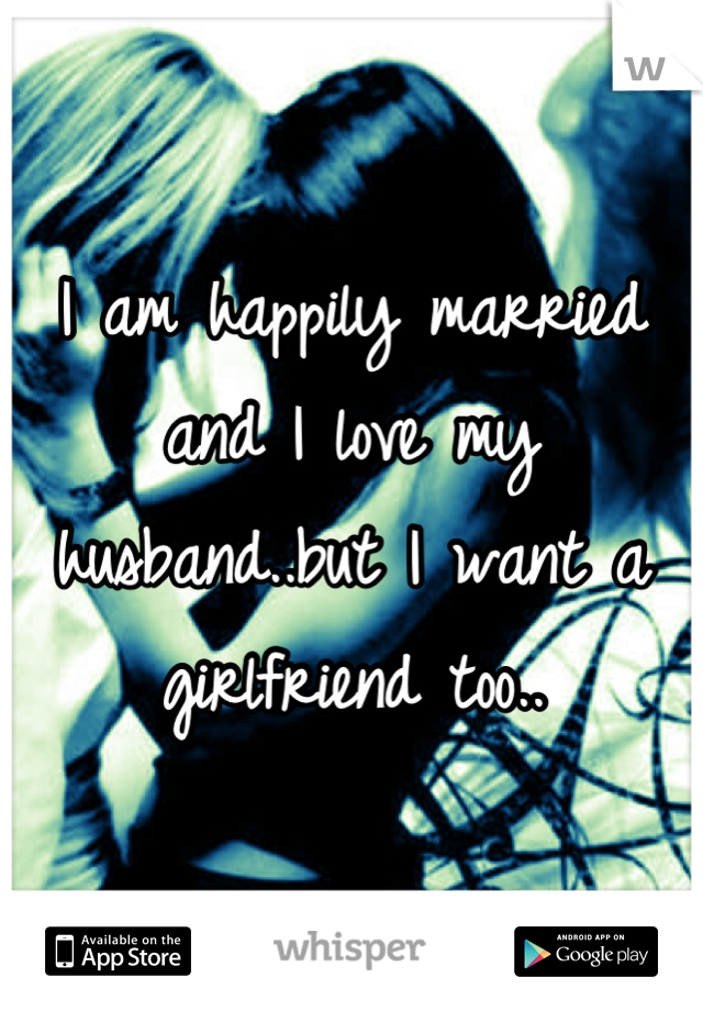 I am happily married and I love my husband..but I want a girlfriend too..