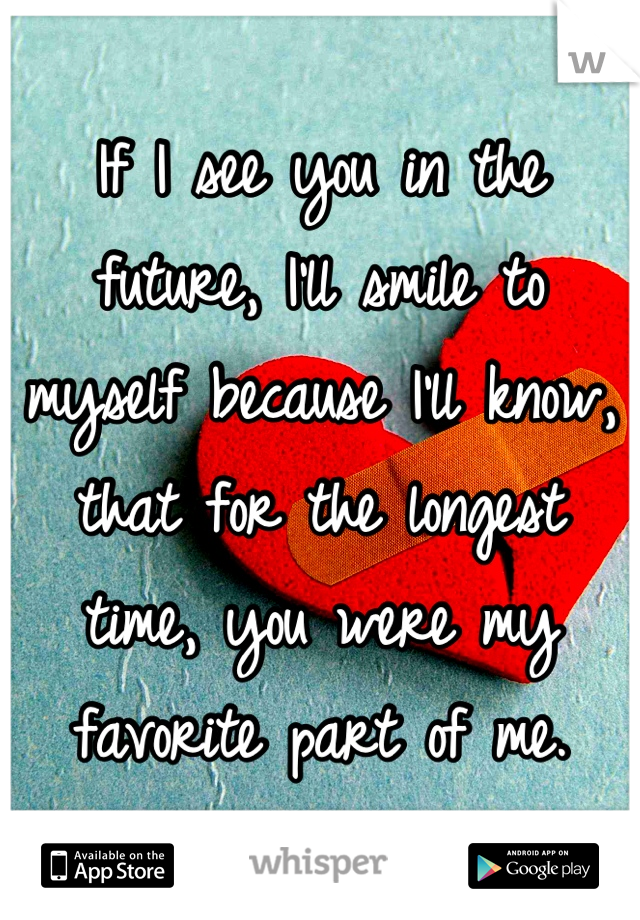 If I see you in the future, I'll smile to myself because I'll know, that for the longest time, you were my favorite part of me.