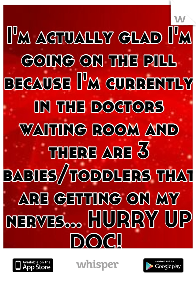 I'm actually glad I'm going on the pill because I'm currently in the doctors waiting room and there are 3 babies/toddlers that are getting on my nerves... HURRY UP DOC! 