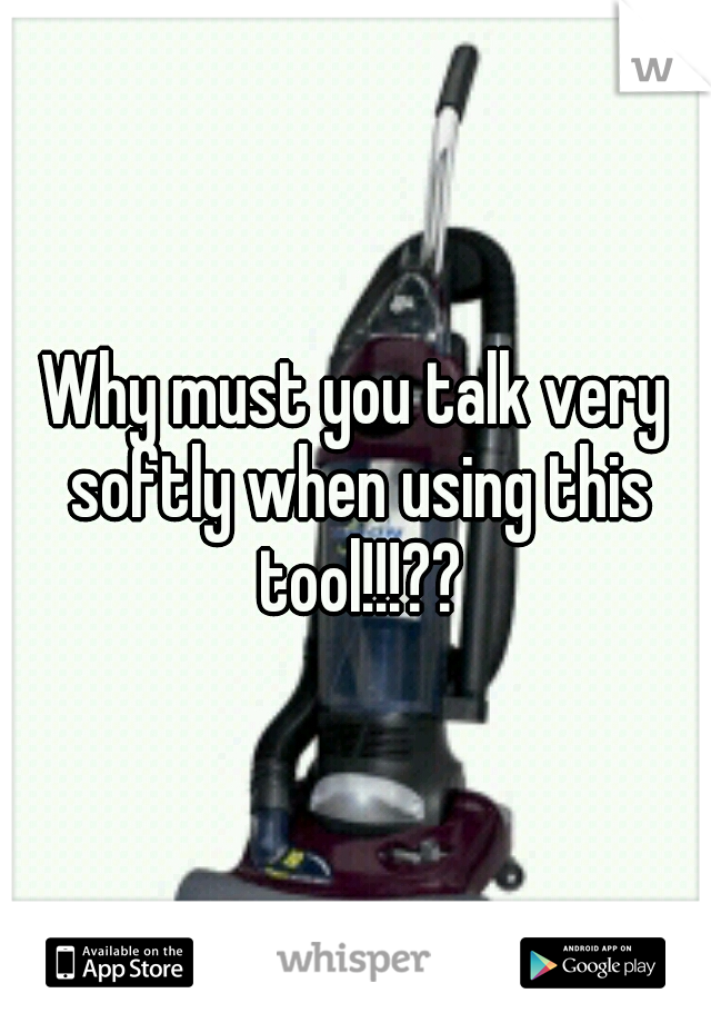 Why must you talk very softly when using this tool!!!??