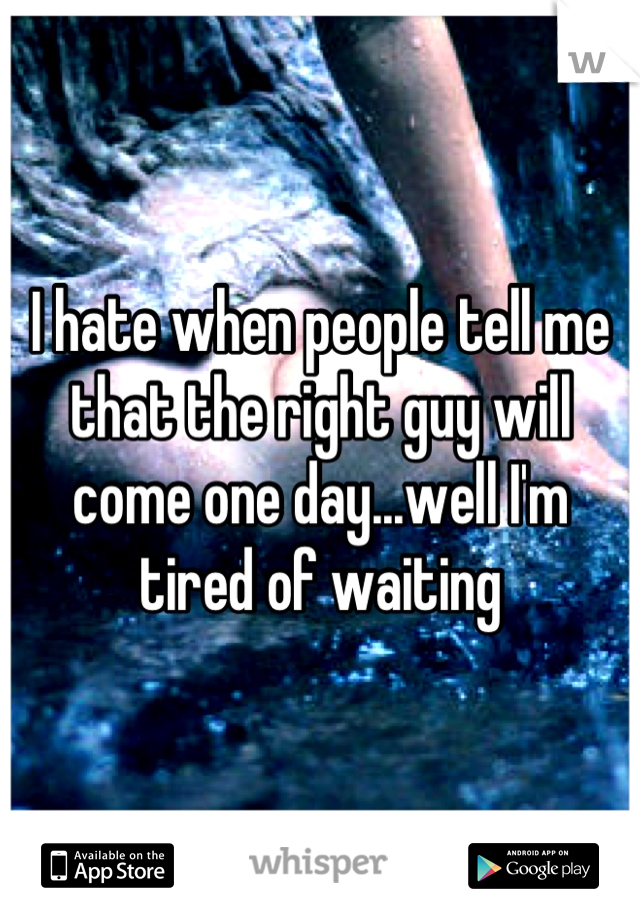 I hate when people tell me that the right guy will come one day...well I'm tired of waiting