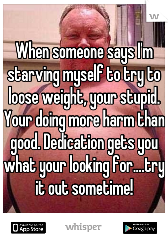 When someone says I'm starving myself to try to loose weight, your stupid. Your doing more harm than good. Dedication gets you what your looking for....try it out sometime!