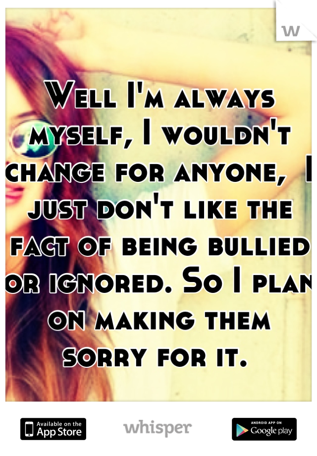 Well I'm always myself, I wouldn't change for anyone,  I just don't like the fact of being bullied or ignored. So I plan on making them sorry for it. 