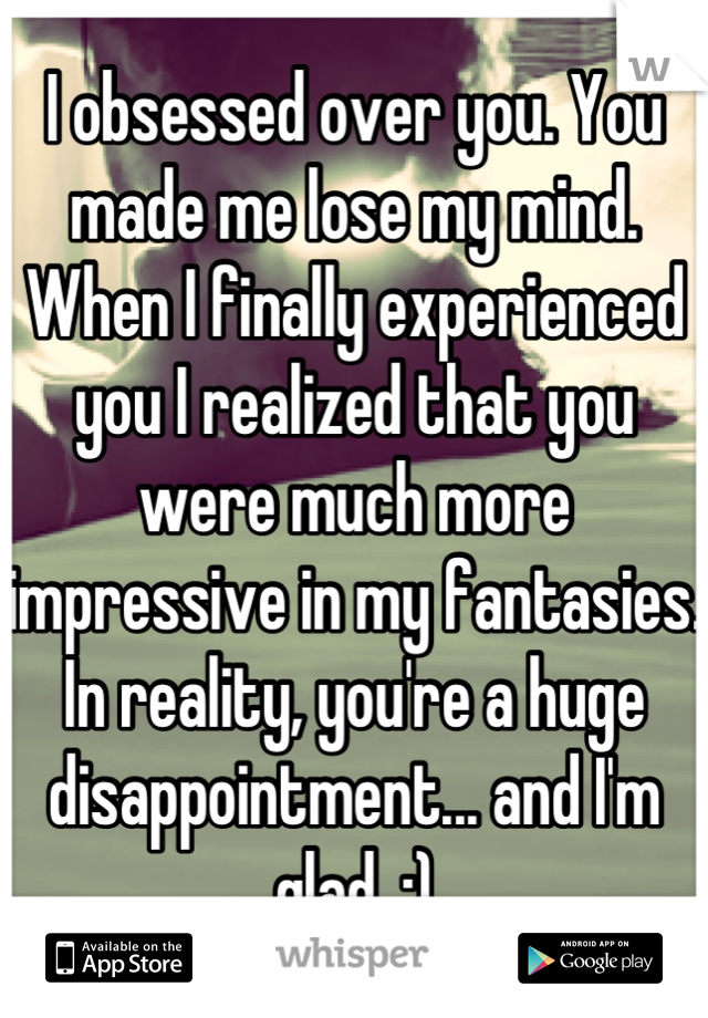 I obsessed over you. You made me lose my mind. When I finally experienced you I realized that you were much more impressive in my fantasies. In reality, you're a huge disappointment... and I'm glad. :)