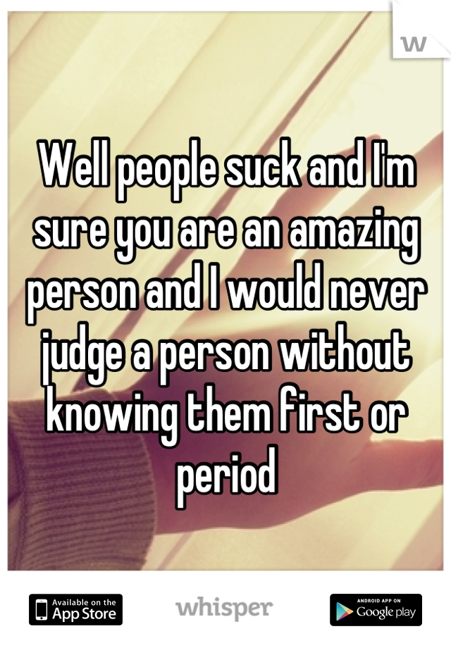 Well people suck and I'm sure you are an amazing person and I would never judge a person without knowing them first or period