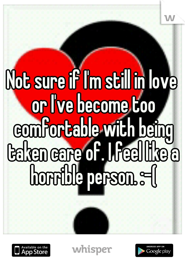 Not sure if I'm still in love or I've become too comfortable with being taken care of. I feel like a horrible person. :-(