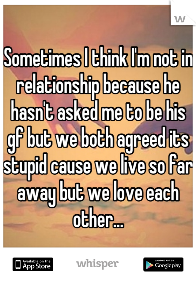 Sometimes I think I'm not in relationship because he hasn't asked me to be his gf but we both agreed its stupid cause we live so far away but we love each other...