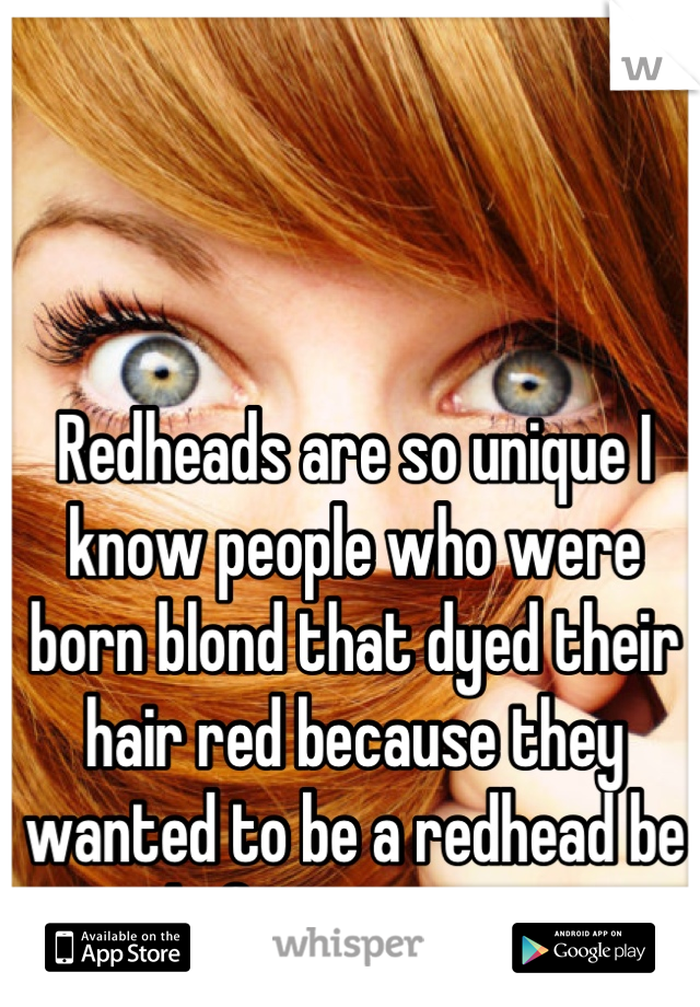 Redheads are so unique I know people who were born blond that dyed their hair red because they wanted to be a redhead be proud of your uniqueness 