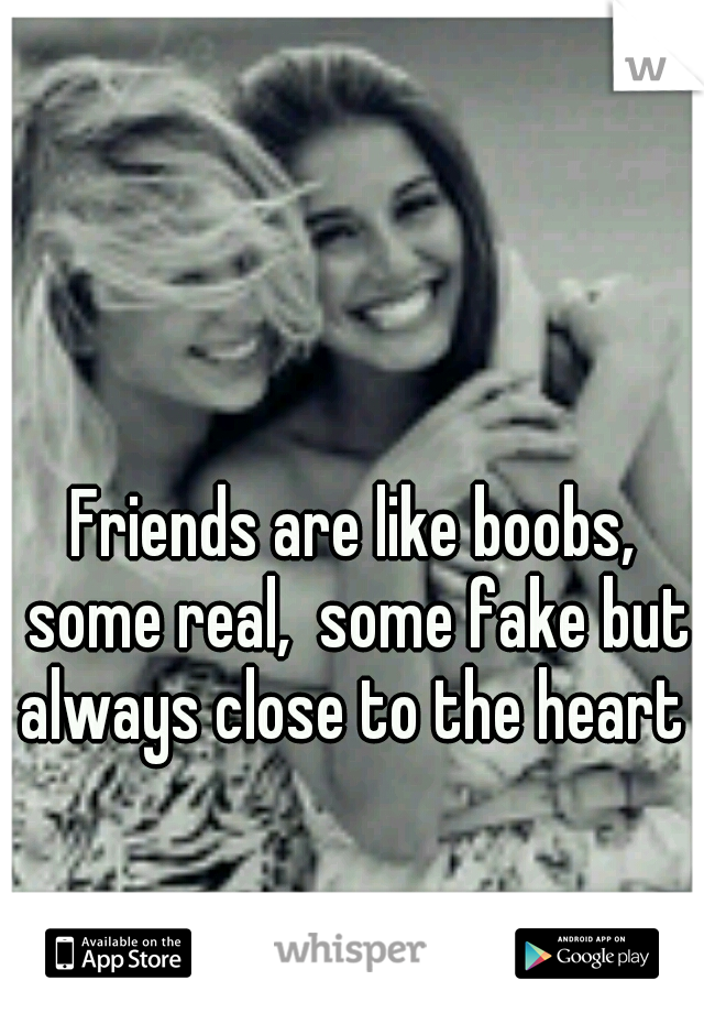 Friends are like boobs, some real,  some fake but always close to the heart 