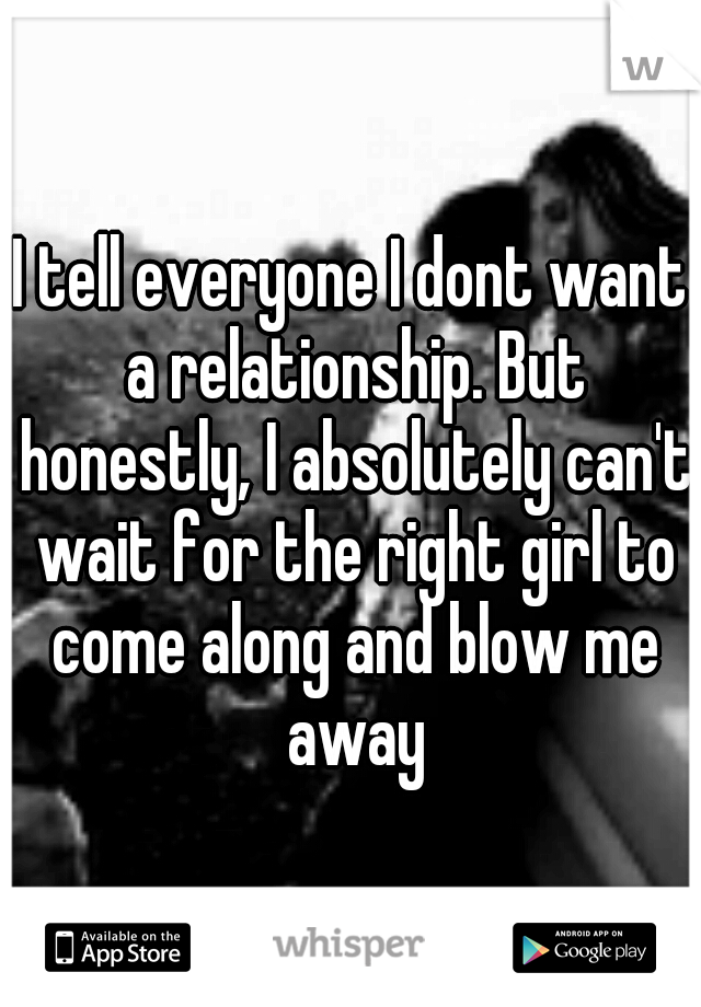 I tell everyone I dont want a relationship. But honestly, I absolutely can't wait for the right girl to come along and blow me away