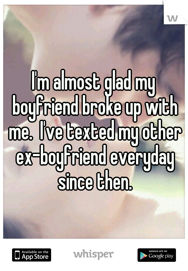 I'm almost glad my boyfriend broke up with me.  I've texted my other ex-boyfriend everyday since then.