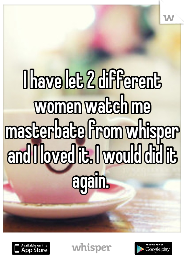 I have let 2 different women watch me masterbate from whisper and I loved it. I would did it again. 