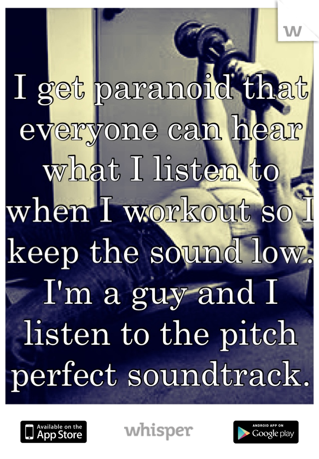 I get paranoid that everyone can hear what I listen to when I workout so I keep the sound low.  I'm a guy and I listen to the pitch perfect soundtrack.