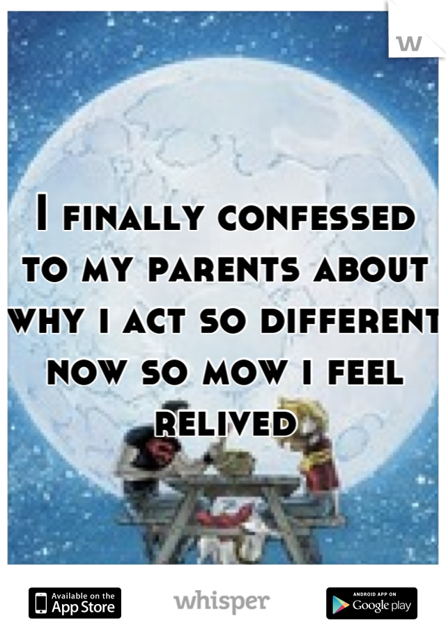 I finally confessed to my parents about why i act so different now so mow i feel relived
