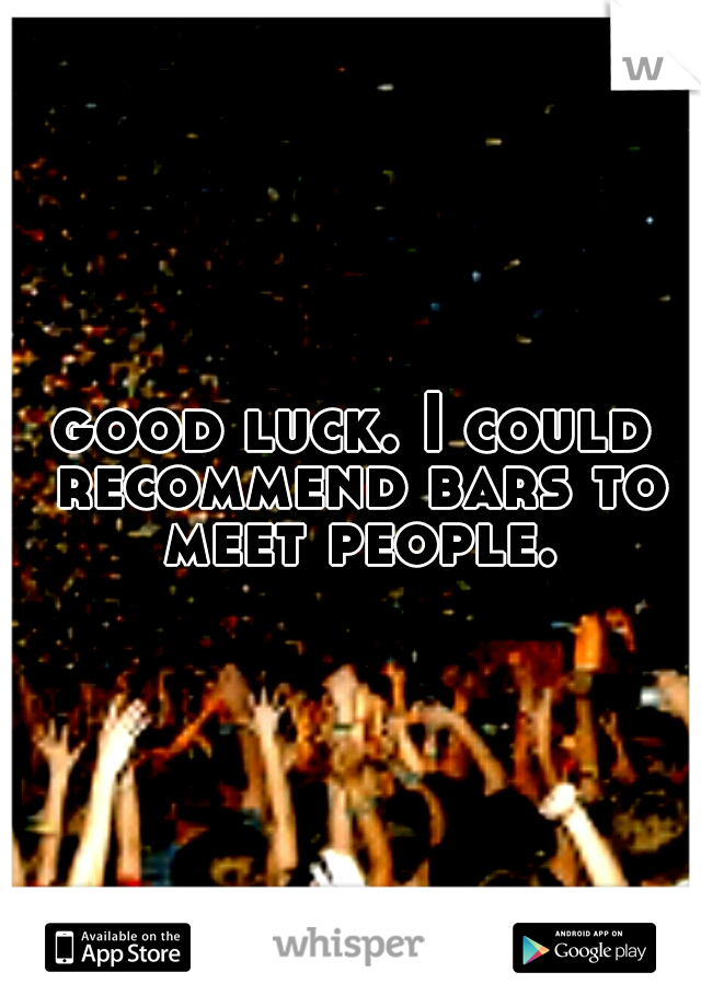 good luck. I could recommend bars to meet people.