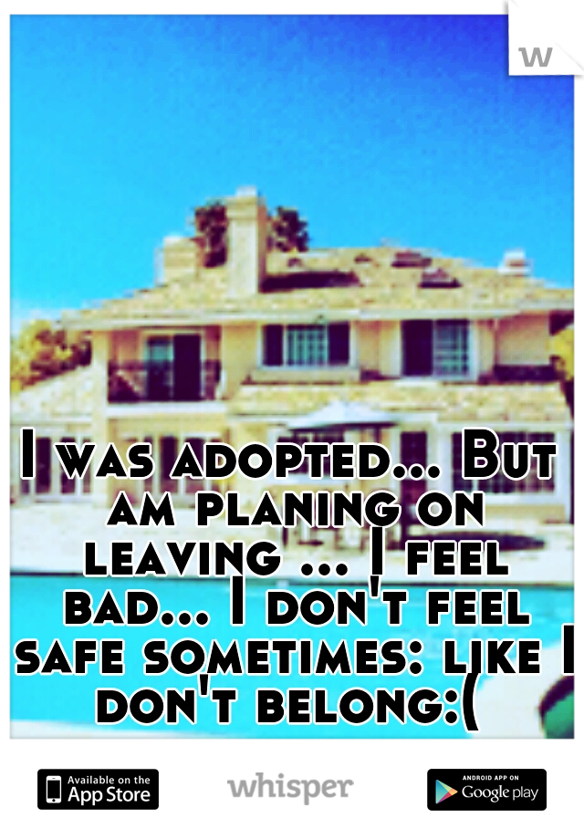 I was adopted... But am planing on leaving ... I feel bad... I don't feel safe sometimes: like I don't belong:( 