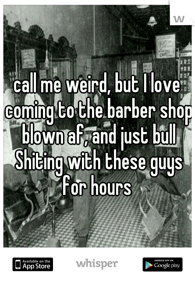 call me weird, but I love coming to the barber shop blown af, and just bull Shiting with these guys for hours 