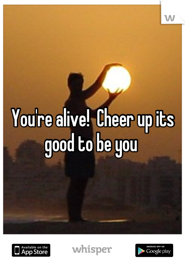 You're alive!  Cheer up its good to be you 