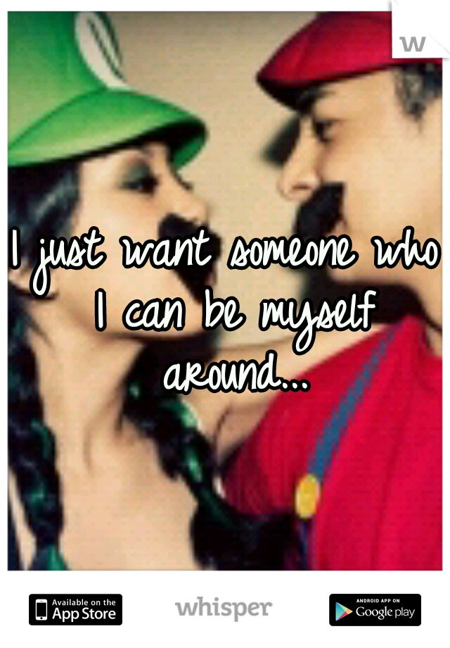 I just want someone who I can be myself around...
