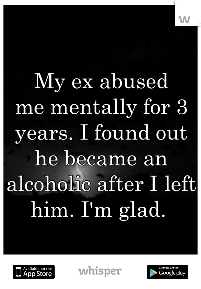 My ex abused
me mentally for 3 years. I found out he became an alcoholic after I left him. I'm glad. 