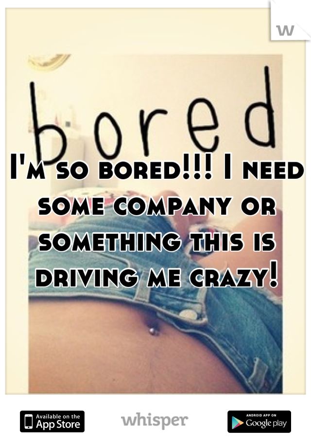 I'm so bored!!! I need some company or something this is driving me crazy!