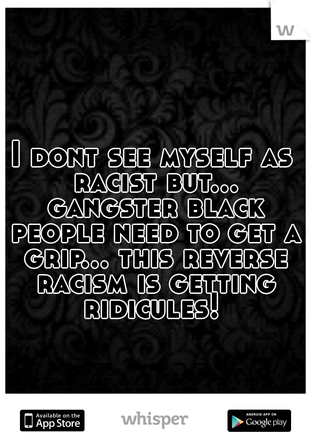 I dont see myself as racist but... gangster black people need to get a grip... this reverse racism is getting ridicules! 