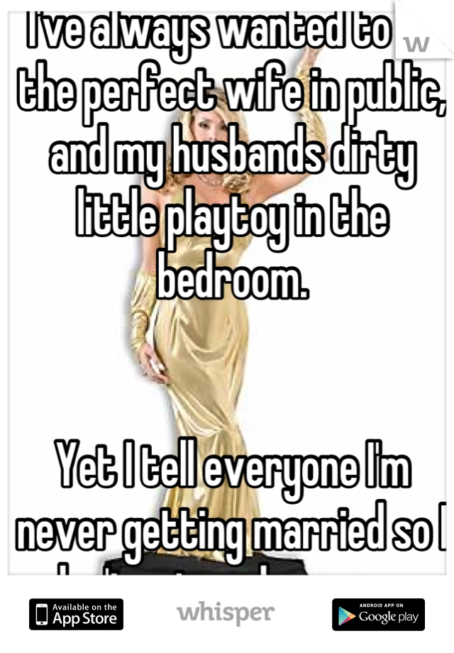 I've always wanted to be the perfect wife in public, and my husbands dirty little playtoy in the bedroom. 


Yet I tell everyone I'm never getting married so I don't get my hopes up. 
