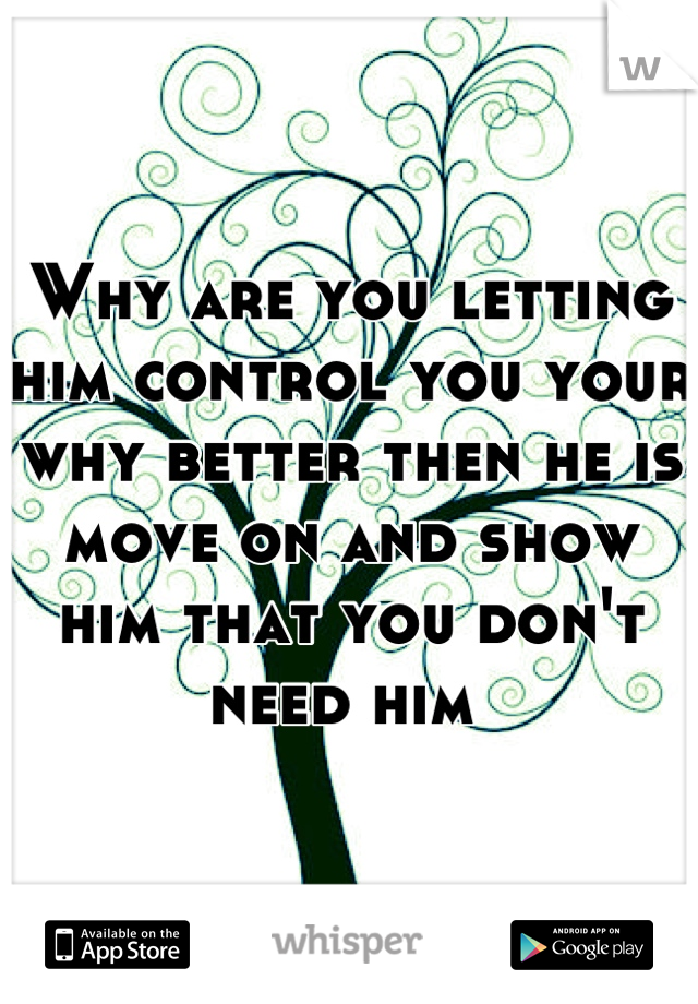 Why are you letting him control you your why better then he is move on and show him that you don't need him 
