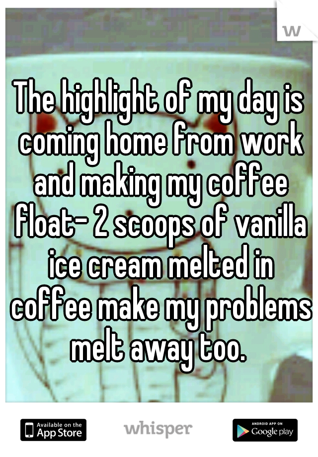 The highlight of my day is coming home from work and making my coffee float- 2 scoops of vanilla ice cream melted in coffee make my problems melt away too. 