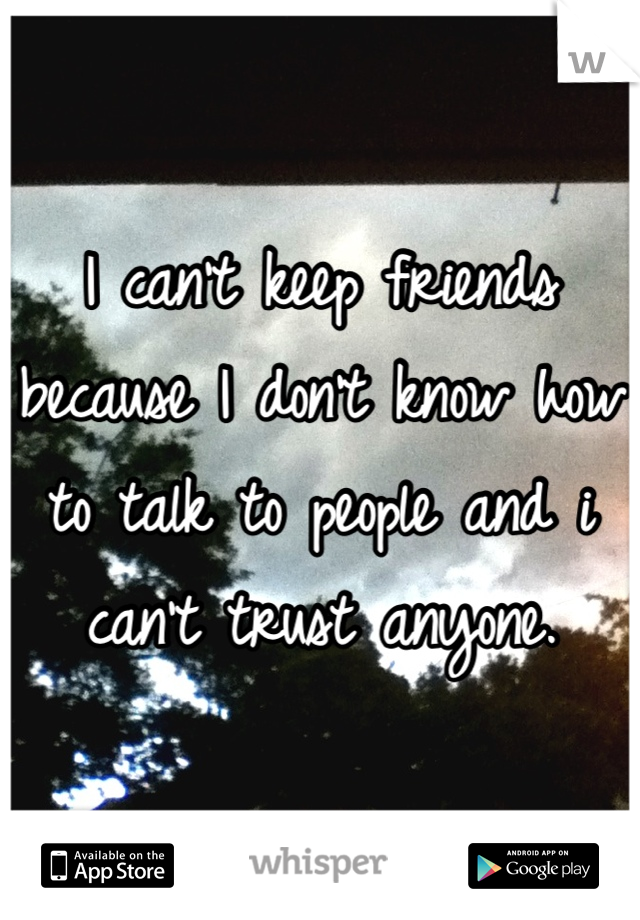 I can't keep friends because I don't know how to talk to people and i can't trust anyone.