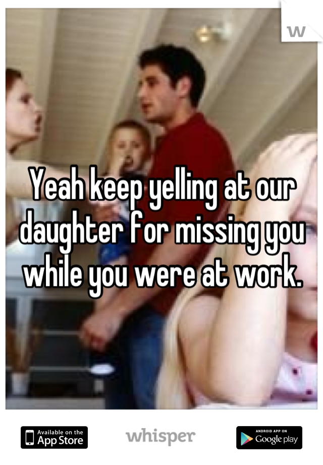 Yeah keep yelling at our daughter for missing you while you were at work.