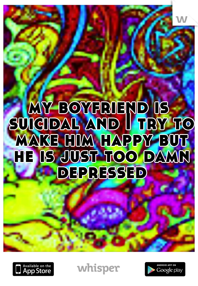 my boyfriend is suicidal and I try to make him happy but he is just too damn depressed