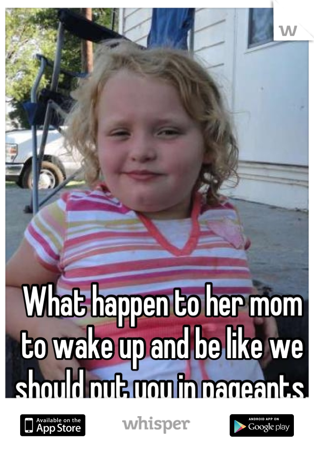 What happen to her mom to wake up and be like we should put you in pageants.  