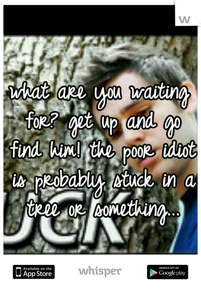 what are you waiting for? get up and go find him! the poor idiot is probably stuck in a tree or something...