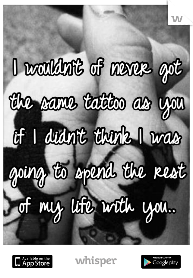 I wouldn't of never got the same tattoo as you if I didn't think I was going to spend the rest of my life with you..