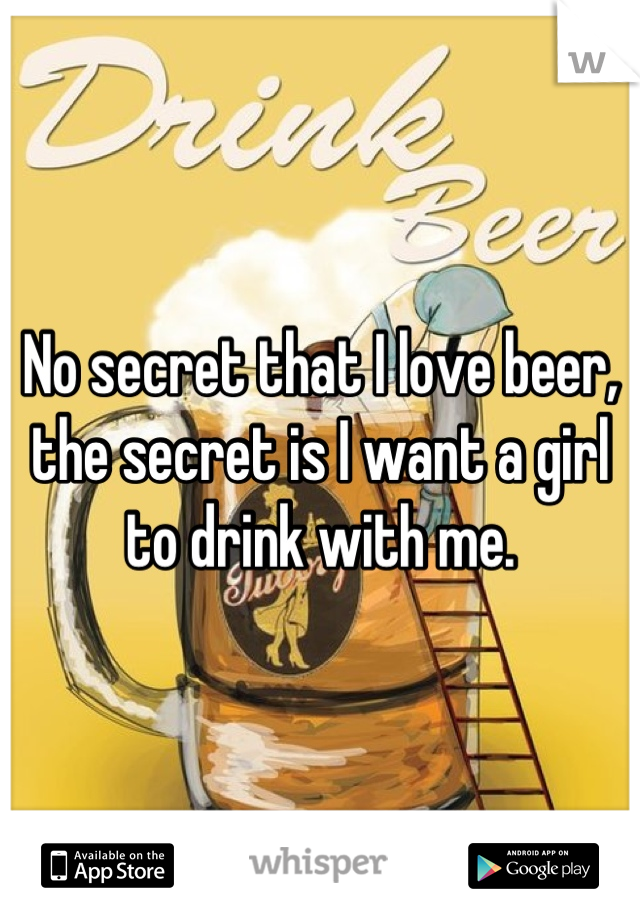 No secret that I love beer, the secret is I want a girl to drink with me.