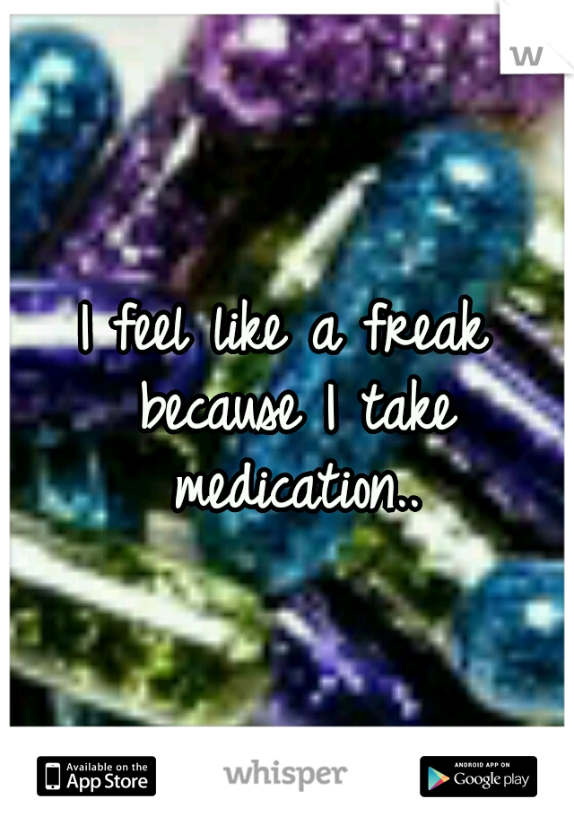 I feel like a freak because I take medication..